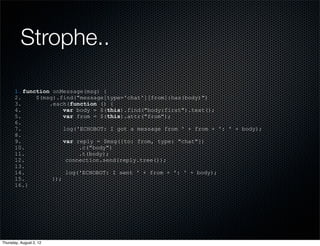 Strophe..

       1. function onMessage(msg) {
       2.     $(msg).find("message[type='chat'][from]:has(body)")
       3.         .each(function () {
       4.              var body = $(this).find("body:first").text();
       5.              var from = $(this).attr("from");
       6.
       7.              log('ECHOBOT: I got a message from ' + from + ': ' + body);
       8.
       9.              var reply = $msg({to: from, type: "chat"})
       10.                  .c("body")
       11.                  .t(body);
       12.              connection.send(reply.tree());
       13.
       14.              log('ECHOBOT: I sent ' + from + ': ' + body);
       15.         });
       16.}




Thursday, August 2, 12
 