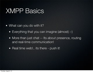 XMPP Basics

                What can you do with it?
                         Everything that you can imagine (almost) :-)
                         More than just chat -- Its about presence, routing
                         and real-time communication!
                         Real time web!.. its there - push it!




Thursday, August 2, 12
 