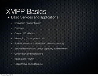 XMPP Basics	
                   Basic Services and applications
                         Encryption / Authentication

                         Presence

                         Contact / Buddy lists

                         Messaging (1-1 or group chat)

                         Push Notiﬁcations (individual or publish/subscribe)

                         Service discovery and device capability advertisement

                         Geolocation and notiﬁcations

                         Voice over IP (VOIP)

                         Collaborative text editing etc.



Thursday, August 2, 12
 