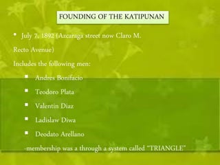 FOUNDING OF THE KATIPUNAN 
• July 7, 1892 (Azcaraga street now Claro M. 
Recto Avenue) 
Includes the following men: 
 Andres Bonifacio 
 Teodoro Plata 
 Valentin Diaz 
 Ladislaw Diwa 
 Deodato Arellano 
-membership was a through a system called “TRIANGLE” 
 
