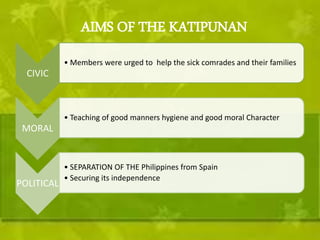 AIMS OF THE KATIPUNAN 
CIVIC 
• Members were urged to help the sick comrades and their families 
MORAL 
• Teaching of good manners hygiene and good moral Character 
POLITICAL 
• SEPARATION OF THE Philippines from Spain 
• Securing its independence 
 