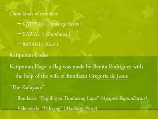 Three kinds of members 
– KATIPON ( Anak ng Baya n ) 
– KAWAL ( Gomburza ) 
– BAYANI ( Rizal ) 
Katipunan Codes 
Katipunan Flags- a flag was made by Benita Rodriguez with 
the help of the wife of Bonifacio Gregoria de Jesus 
“The Kalayaan” 
Bonifacio- “Pag-ibig sa Tinubuang Lupa” (Agapito Bagumbayan) 
Valenzuela- “Pahayag” (Madlang Away ) 
 