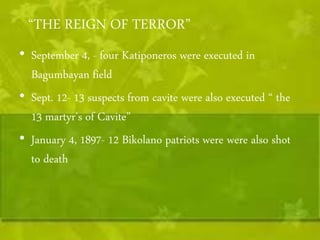 “THE REIGN OF TERROR” 
• September 4, - four Katiponeros were executed in 
Bagumbayan field 
• Sept. 12- 13 suspects from cavite were also executed “ the 
13 martyr's of Cavite” 
• January 4, 1897- 12 Bikolano patriots were were also shot 
to death 
 