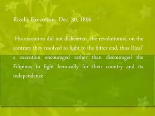 Rizal’s Execution- Dec. 30, 1896 
-His execution did not dishearten the revolutionist, on the 
contrary they resolved to fight to the bitter end, thus Rizal’ 
s execution encouraged rather than discouraged the 
Filipinos to fight heroically for their country and its 
independence 
 