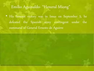 Emilio Aguinaldo- “Heneral Miong” 
• His famous victory was in Imus on September 5, he 
defeated the Spanish army contingent under the 
command of General Ernesto de Aguirre 
 