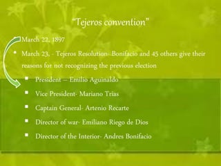 “Tejeros convention” 
• March 22, 1897 
• March 23, - Tejeros Resolution- Bonifacio and 45 others give their 
reasons for not recognizing the previous election 
 President – Emilio Aguinaldo 
 Vice President- Mariano Trias 
 Captain General- Artenio Recarte 
 Director of war- Emiliano Riego de Dios 
 Director of the Interior- Andres Bonifacio 
 