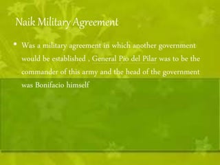 Naik Military Agreement 
• Was a military agreement in which another government 
would be established , General Pio del Pilar was to be the 
commander of this army and the head of the government 
was Bonifacio himself 
 