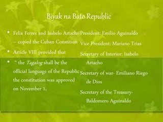 Biyak na Bato Republic 
• Felix Ferrer and Isabelo Artacho 
– copied the Cuban Constition 
• Article VIII provided that 
• “ the Tagalog shall be the 
official language of the Republic 
the constitution was approved 
on November 1, 
President: Emilio Aguinaldo 
Vice President: Mariano Trias 
Secretary of Interior: Isabelo 
Artacho 
Secretary of war- Emiliano Riego 
de Dios 
Secretary of the Treasury- 
Baldomero Aguinaldo 
 