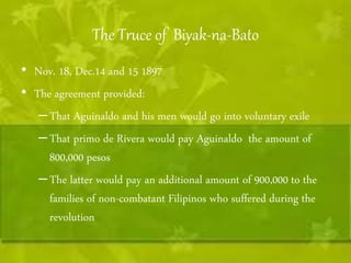 The Truce of Biyak-na-Bato 
• Nov. 18, Dec.14 and 15 1897 
• The agreement provided: 
– That Aguinaldo and his men would go into voluntary exile 
– That primo de Rivera would pay Aguinaldo the amount of 
800,000 pesos 
– The latter would pay an additional amount of 900,000 to the 
families of non-combatant Filipinos who suffered during the 
revolution 
 