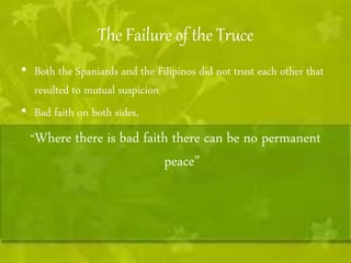 The Failure of the Truce 
• Both the Spaniards and the Filipinos did not trust each other that 
resulted to mutual suspicion 
• Bad faith on both sides, 
“Where there is bad faith there can be no permanent 
peace” 
