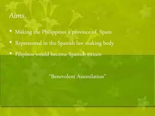 Aims, 
• Making the Philippines a province of Spain 
• Represented in the Spanish law making body 
• Filipinos would become Spanish citizen 
“Benevolent Assimilation” 
 