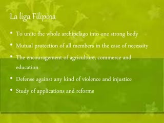 La liga Filipina 
• To unite the whole archipelago into one strong body 
• Mutual protection of all members in the case of necessity 
• The encouragement of agriculture, commerce and 
education 
• Defense against any kind of violence and injustice 
• Study of applications and reforms 
 