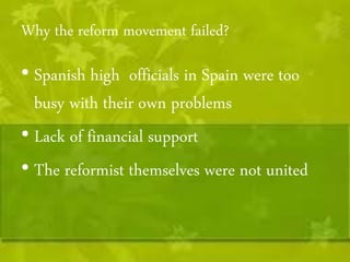 Why the reform movement failed? 
• Spanish high officials in Spain were too 
busy with their own problems 
• Lack of financial support 
• The reformist themselves were not united 
 
