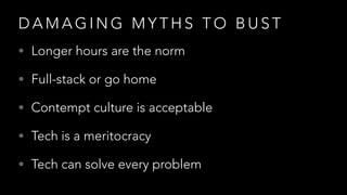 D A M A G I N G M Y T H S T O B U S T
• Longer hours are the norm
• Full-stack or go home
• Contempt culture is acceptable
• Tech is a meritocracy
• Tech can solve every problem
 