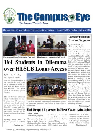 Department of Journalism,The University of Iringa Issue No 001, Friday 4th Nov, 2016
Published by The University of Iringa-Department of Journalism,2016
For True and Accurate News
UoI Students in Dilemma
over HESLB LoansAccess
The Campus Eye Reporter
By Hereniko Mashiku,
Over 500 first year students at
the University of Iringa (UoI)
are in dilemma in receipt of
loan from the Higher Educa-
tion Students’ Loan Board
(HESLB) The Campus Eye has
observed.
The data from the admission
office revealed that by mid-
October some 631 first year
students were already admit-
ted at the university for the
2016/2017 year of study but,
among them only 101 students
had recently appeared to the
Loan Board list made available
last week.
Speaking bitterly with The
Campus Eye, some of UoI first
UoI Drops 68 percent in First Years’Admission
Edson Charles,
The Campus Eye Reporter
The decision by the govern-
ment to make changes in
admission eligibilities for the
university students results
UniversityHonorsits
Founders,Supporters
By Ezekiel Simbeye
The Campus Eye Reporter
The University of Iringa (UoI)
marked its 26 years of existence
as the fhe UoI Chancellor pre-
sided he UoI Chancellor presided
over medal awarding to found-
ers of the University including
Bishop Dr. Owdenburg Mdegella
who also received the award on
behalf of the Evangelical Luther-
an Church of Tanzania (ELCT),
Diocese of Iringa (DIRA). ishop
Dr. Owdenburg Mdegella who
also received the award on be-
half of the Evangelical Lutheran
Church of Tanzania (ELCT), Di-
ocese of Iringa (DIRA). to its es-
tablishment and progress to date.
Shining in the award list was the
retired Chief Justice, Agustino
Ramadhan, who is also the UoI
Chancellor. He was awarded by
the guest of Honour, Professor
Mark Mwandosya, for fighting
for academic, management and
budgetary independence of the
university from former Tumaini
University networks.
Continue pg. 3
The group of Individuals who attended the medal awarding ceremony
tfor founders and siupporters of the University of Iringa. (Photo by
Sabuinus Paul)
Universities Sign Cooperation Pact pg 5
the decrease of 68 percent in
the trend of first years stu-
dents’ admission at the Uni-
versity of Iringa.
Last year, a total number of
2000 students were admit-
ted to join the UoI in differ-
ent levels, a highest number
compared to the currently
631 although, according to
the list released by Tanzania
Continue pg. 4
Continue pg. 4
TRA launches students’ Club pg. 8
 
