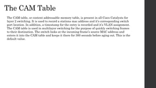 The CAM Table
The CAM table, or content addressable memory table, is present in all Cisco Catalysts for
layer 2 switching. It is used to record a stations mac address and it’s corresponding switch
port location. In addition, a timestamp for the entry is recorded and it’s VLAN assignment.
The CAM table is used in multilayer switching for the purpose of quickly switching frames
to their destination. The switch looks at the incoming frame’s source MAC address and
enters it into the CAM table and keeps it there for 300 seconds before aging out. This is the
default value.
 