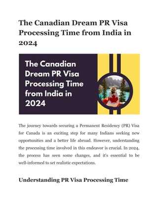 The Canadian Dream PR Visa
Processing Time from India in
2024
The journey towards securing a Permanent Residency (PR) Visa
for Canada is an exciting step for many Indians seeking new
opportunities and a better life abroad. However, understanding
the processing time involved in this endeavor is crucial. In 2024,
the process has seen some changes, and it's essential to be
well-informed to set realistic expectations.
Understanding PR Visa Processing Time
 