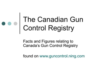 The Canadian Gun Control Registry Facts and Figures relating to Canada’s Gun Control Registry found on  www.guncontrol.ning.com 