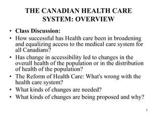 1
THE CANADIAN HEALTH CARE
SYSTEM: OVERVIEW
• Class Discussion:
• How successful has Health care been in broadening
and equalizing access to the medical care system for
all Canadians?
• Has change in accessibility led to changes in the
overall health of the population or in the distribution
of health of the population?
• The Reform of Health Care: What's wrong with the
health care system?
• What kinds of changes are needed?
• What kinds of changes are being proposed and why?
 