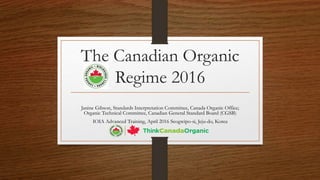 The Canadian Organic
Regime 2016
Janine Gibson, Standards Interpretation Committee, Canada Organic Office;
Organic Technical Committee, Canadian General Standard Board (CGSB)
IOIA Advanced Training, April 2016 Seogwipo-si, Jeju-do, Korea
 