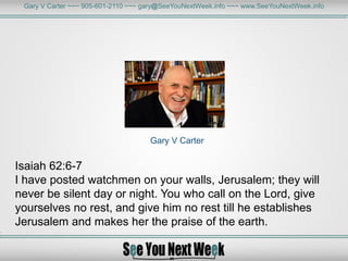 Gary V Carter ~~~ 905-601-2110 ~~~ gary@SeeYouNextWeek.info ~~~ www.SeeYouNextWeek.info
Gary V Carter
Isaiah 62:6-7
I have posted watchmen on your walls, Jerusalem; they will
never be silent day or night. You who call on the Lord, give
yourselves no rest, and give him no rest till he establishes
Jerusalem and makes her the praise of the earth.
 
