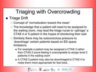 Triaging with Overcrowding
 Triage Drift
 Concept of ‘normalization toward the mean’
 The knowledge that a patient will need to be assigned to
the waiting room, may lead the triage nurse to ‘uptriage’ a
CTAS 4 or 5 patient in the hopes of shortening their wait
 Similarly there may be subconscious pressure to
‘downtriage’ certain patients based on ED space
limitations
 For example a patient may be assigned a CTAS 3 rather
than CTAS 2 score feeling it unacceptable to assign level 2
patients in the waiting room
 A CTAS 3 patient may also be downtriaged to CTAS 4 to
make them more appropriate for fast track.
 