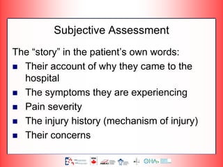 Subjective Assessment
The “story” in the patient’s own words:
 Their account of why they came to the
hospital
 The symptoms they are experiencing
 Pain severity
 The injury history (mechanism of injury)
 Their concerns
 