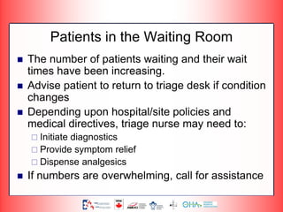 Patients in the Waiting Room
 The number of patients waiting and their wait
times have been increasing.
 Advise patient to return to triage desk if condition
changes
 Depending upon hospital/site policies and
medical directives, triage nurse may need to:
 Initiate diagnostics
 Provide symptom relief
 Dispense analgesics
 If numbers are overwhelming, call for assistance
 