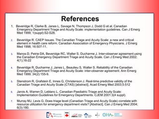 References
1. Beveridge R, Clarke B, Janes L, Savage N, Thompson J, Dodd G et al. Canadian
Emergency Department Triage and Acuity Scale: implementation guidelines. Can J Emerg
Med 1999; 1(suppl):S2-S28.
2. Beveridge R. CAEP Issues. The Canadian Triage and Acuity Scale: a new and critical
element in health care reform. Canadian Association of Emergency Physicians. J Emerg
Med 1998; 16:507-11.
3. Manos D, Petrie DA, Beveridge RC, Walter S, Ducharme J. Inter-observer agreement using
the Canadian Emergency Department Triage and Acuity Scale. Can J Emerg Med 2002;
4(1);16-22
4. Beveridge R, Ducharme J, Janes L, Beaulieu S, Walter S. Reliability of the Canadian
Emergency Department Triage and Acuity Scale: inter-observer agreement. Ann Emerg
Med 1999; 34(2):155-9.
5. Stenstrom R, Grafstein E, Innes G, Christenson J. Real-time predictive validity of the
Canadian Triage and Acuity Scale (CTAS) [abstract]. Acad Emerg Med 2003;5:512
6. Jarvis A, Warren D, Leblanc L. Canadian Paediatric Triage and Acuity Scale:
Implementation Guidelines for Emergency Departments. CJEM 2001:3(4 suppl).
7. Murray MJ, Levis G. Does triage level (Canadian Triage and Acuity Scale) correlate with
resource utilization for emergency department visits? [Abstract]. Can J Emerg Med 2004;
6(3):180.
 