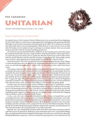 on
    it i
  ed
   b
we




       the can adian


       unitarian
        Newsletter of the Canadian Unitarian Council Vol. 53 • No. 3 • Fall 2011




       Does Food Create Community?
        Yes indeed, it does. At the Unitarian Church of Montreal (ucmtl), we started out by worshipping at
        the altar of the coffee urn, which has recently progressed to worshipping at the groaning side-table.
        Although we used to fuel conversation with notoriously weak coffee, we’ve moved on to aromatic
        free-trade coffee and an array of tempting dishes. Why? Because so many church events are held
        after the Sunday service; people can’t go to meetings on an empty stomach. How can you speak
        up for social justice with ten tummies rumbling around you?
           All it took was a group of friendly foodies. Suddenly, we were hosting minor and major events.
        We are blessed with cooks who have a range of talents. Need bread? Ask Paco. Want soup? Talk to
        me. John’s the guy if you want to put on a potato bar. We have hosted many Loaf’n’Ladle lunches.
        And then there’s Maychai with her exquisite chocolate orange cheesecake. Some people use the
        term ‘to die for’ when speaking of an amazing dish or meal. We like ‘to live for’ better.
            Here’s how we do it: The ucmtl Hospitality Committee has no budget from the church. Money
        is raised through pay-as-you-can donations by congregants who stay for lunch. Regardless of the
        event, we only ask that people give if, or what, they can. Proceeds are then used to host future
        events.
            Recruiting is important. We started out with a core group of five people. We now have a total of
        32 members because you can’t have a team of five serve 120 people every second Sunday. Does this
        sound like the voice of experience—or maybe just the voice of five tired people? The best recruit-
        ing line yet: “Do you have a springform pan?” “Yes,” comes the reply. “Excellent! Do you think
        you could fill one for me on January 10? We’re doing a fundraiser to replace our piano hammers.”
       “Yes,” is again the reply. “Oh, great! Look, while we’re at it, can I add you to the list of Hospitality
        Committee members?” Your volunteer is looking dazed and confused by now, in the din of Phoenix
        Hall, after the service in the sanctuary. Recruiting 101: Get’em while the going’s good!
            So where does the community part come in? Nobody wants to talk to a psychiatrist: it looks
        as if, horror of horrors, there might be something wrong with you. Even talking to the minister
        can be a bit daunting sometimes: “Um, if you have a moment I’d like to chat about my love-life/
        dying parent/unsatisfying career...” But if you’re cutting carrots (julienned not coined, please!),
        assembling turkey wraps, or stirring a soup, you can engage in some comfortable chin-wagging
        with your fellows, while on the road to foodie heaven.
            In 2010–2011, the ucmtl Hospitality Committee hosted 41 events, serving between 90 and
        220 people each time, with an average of 120 on Sundays. We help other committees, such as the
        Social and Environmental Concerns Committee (secc) to raise funds that pay for ucmtl’s mem-
        bership in Canadian Unitarians for Social Justice. We help out at memorial services, host major
        birthdays and other milestone events, and provide free lunch on New Member Sundays. We also
        provide the bread for Bread Communion Sundays and generally respond to any food requests, be
        they from the minister, the Caring Network or any other committee.
            Basically, the ucmtl Hospitality Committee works with other committees to promote outreach
        and foster a sense of community. Working in close cooperation with ucmtl vice-president Margo
        Ellis, we jointly hosted the Eastern Regional Gathering in November 2010 and the Ysaye Barnwell
        Workshop Weekend in April 2011. And we co-hosted the opening of the ucmtl Stairwell Art Gal-
 