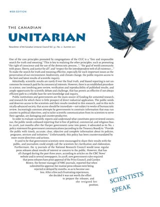 web edition




the can adian


unitarian
Newsletter of the Canadian Unitarian Council Vol. 53 • No. 2 • Summer 2011




 One of the core principles promoted by congregations of the cUc is a “free and responsible
 search for truth and meaning.” this is key to realizing the other principles, such as promoting
“the right of conscience and the use of the democratic process…”, “the goal of world community
 with peace, liberty, and justice for all”, and “respect for the interdependent web of all existence….”
 to make the search for truth and meaning effective, especially for such important issues as the
 preservation of our environment, biodiversity, and climate change, the public requires access to
 the best and latest results of scientific inquiry.
    admittedly, scientific results are rarely if ever the final truth, and biased reporting is not un-
 common for research paid for by commercial interests. However, there is an established procedure
 in science, one involving peer review, verification and reproducibility of published results, and
 ample opportunity for scientific debate and challenge, that has proven an effective if not always
 efficient path to a reliable base for new knowledge and inquiry.
     public institutions and governments are the main source of funding for untainted research,
 and research for which there is little prospect of direct industrial application. the public needs
 and deserves access to the scientists and their results involved in this research, and in this tech-
 nically-advanced society, that access should be immediate—not subject to weeks of bureaucratic
 review. increasingly common attempts by governments to constrain information that may run
 counter to political objectives, and to tailor scientific communication from its scientists to serve
 their agendas, are damaging and counter-productive.
     in order to evaluate scientific reports and understand what constitutes peer-reviewed consen-
 sus, the public needs unbiased reporting that is free of political, commercial, and religious bias.
 in 2006, just months after the Harper government came into power, it advocated as its no. 1
 policy statement for government communications (according to the treasury Board) to: “provide
  the public with timely, accurate, clear, objective and complete information about its policies,
   programs, services and initiatives.” Unfortunately, this policy has been counter-mandated by
    more recent directives and actions.
       it used to be that government scientists were encouraged to share their results with the
      public, and journalists could simply call the scientists for clarification and elaboration.
       Furthermore, the 15 journals of the national Research council would issue regular
        press releases about results of interest or concern to the public. However, that has
           all changed during the past three years, according to articles on the cBc news’
             website and in several newspapers. in 2008, new government rules required
                that press releases have prior approval of the privy council, and carolyn
                   Brown, the former manager of nRc journals, reported that when
                       submitted for approval, her routine press releases were being

                                                                                                Let
                           rejected or delayed by months, so as to become use-
                                 less. after a few such frustrating experiences,

                                                                                                       tiStS
                                          she decided it was not worth the effort

                                                                                                 Scien
                                                       to prepare the releases, and
                                                                    she resigned her
                                                                                position.

                                                                                                  Speak
 