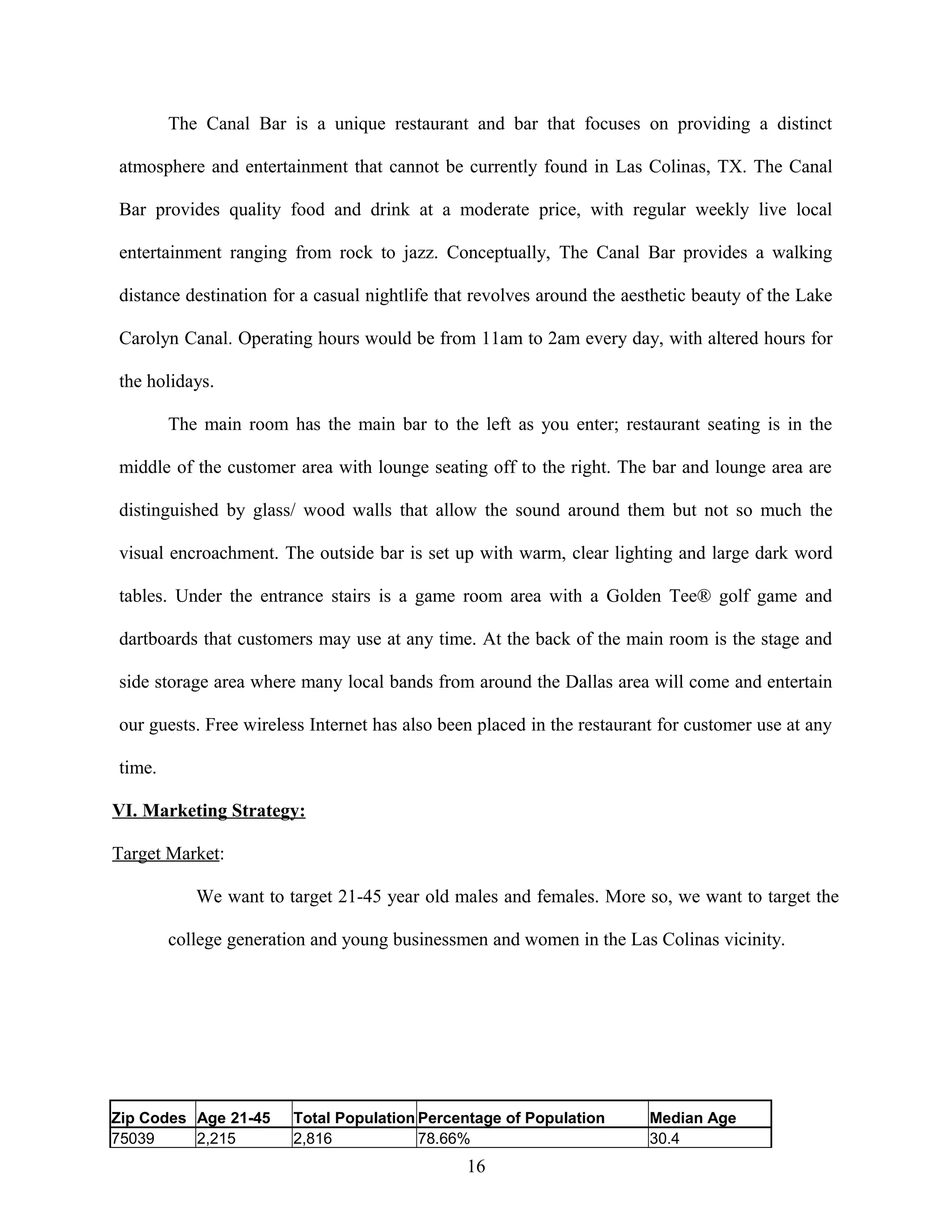 The Canal Bar is a unique restaurant and bar that focuses on providing a distinct
atmosphere and entertainment that cannot be currently found in Las Colinas, TX. The Canal
Bar provides quality food and drink at a moderate price, with regular weekly live local
entertainment ranging from rock to jazz. Conceptually, The Canal Bar provides a walking
distance destination for a casual nightlife that revolves around the aesthetic beauty of the Lake
Carolyn Canal. Operating hours would be from 11am to 2am every day, with altered hours for
the holidays.
The main room has the main bar to the left as you enter; restaurant seating is in the
middle of the customer area with lounge seating off to the right. The bar and lounge area are
distinguished by glass/ wood walls that allow the sound around them but not so much the
visual encroachment. The outside bar is set up with warm, clear lighting and large dark word
tables. Under the entrance stairs is a game room area with a Golden Tee® golf game and
dartboards that customers may use at any time. At the back of the main room is the stage and
side storage area where many local bands from around the Dallas area will come and entertain
our guests. Free wireless Internet has also been placed in the restaurant for customer use at any
time.
VI. Marketing Strategy:
Target Market:
We want to target 21-45 year old males and females. More so, we want to target the
college generation and young businessmen and women in the Las Colinas vicinity.
Zip Codes Age 21-45 Total Population Percentage of Population Median Age
75039 2,215 2,816 78.66% 30.4
16
 