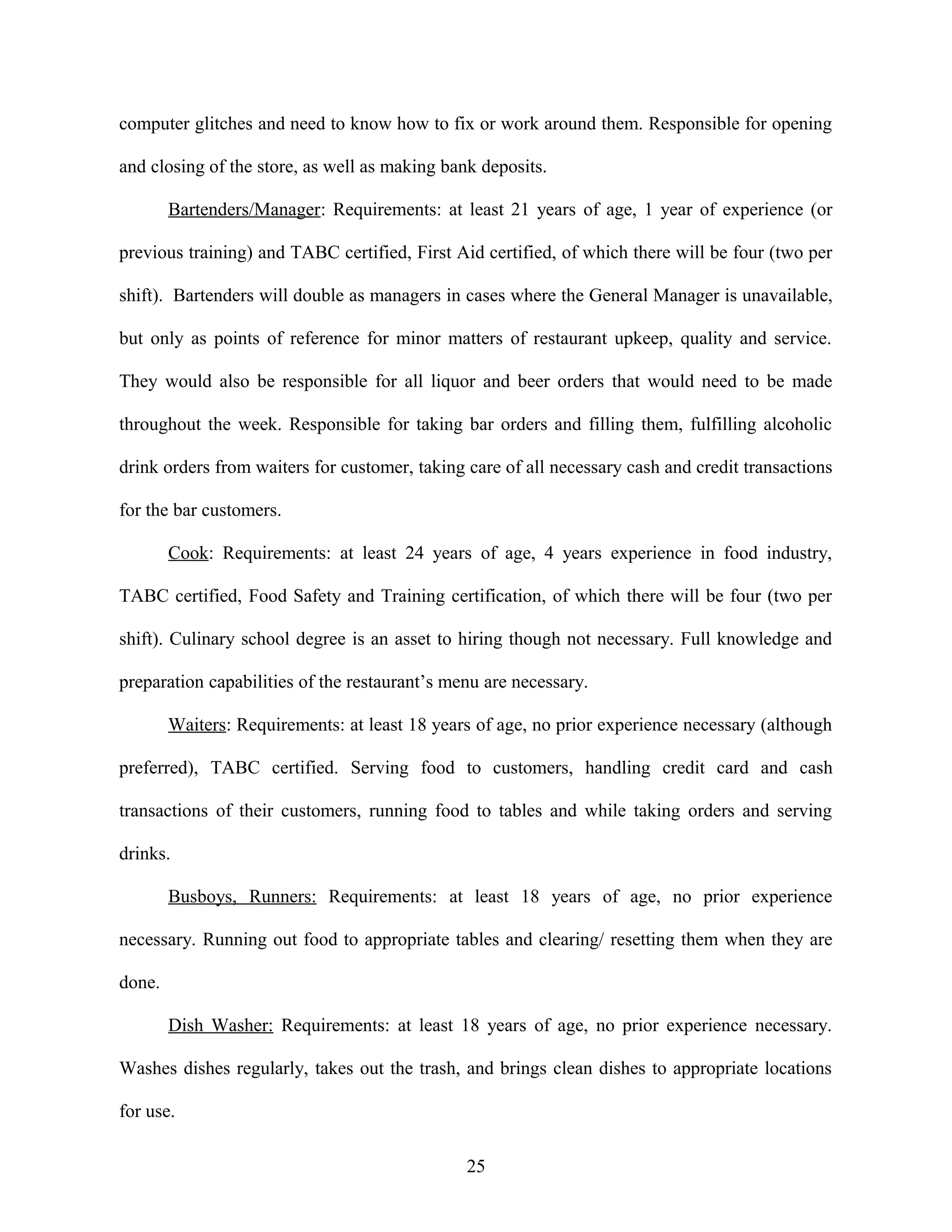 computer glitches and need to know how to fix or work around them. Responsible for opening
and closing of the store, as well as making bank deposits.
Bartenders/Manager: Requirements: at least 21 years of age, 1 year of experience (or
previous training) and TABC certified, First Aid certified, of which there will be four (two per
shift). Bartenders will double as managers in cases where the General Manager is unavailable,
but only as points of reference for minor matters of restaurant upkeep, quality and service.
They would also be responsible for all liquor and beer orders that would need to be made
throughout the week. Responsible for taking bar orders and filling them, fulfilling alcoholic
drink orders from waiters for customer, taking care of all necessary cash and credit transactions
for the bar customers.
Cook: Requirements: at least 24 years of age, 4 years experience in food industry,
TABC certified, Food Safety and Training certification, of which there will be four (two per
shift). Culinary school degree is an asset to hiring though not necessary. Full knowledge and
preparation capabilities of the restaurant’s menu are necessary.
Waiters: Requirements: at least 18 years of age, no prior experience necessary (although
preferred), TABC certified. Serving food to customers, handling credit card and cash
transactions of their customers, running food to tables and while taking orders and serving
drinks.
Busboys, Runners: Requirements: at least 18 years of age, no prior experience
necessary. Running out food to appropriate tables and clearing/ resetting them when they are
done.
Dish Washer: Requirements: at least 18 years of age, no prior experience necessary.
Washes dishes regularly, takes out the trash, and brings clean dishes to appropriate locations
for use.
25
 