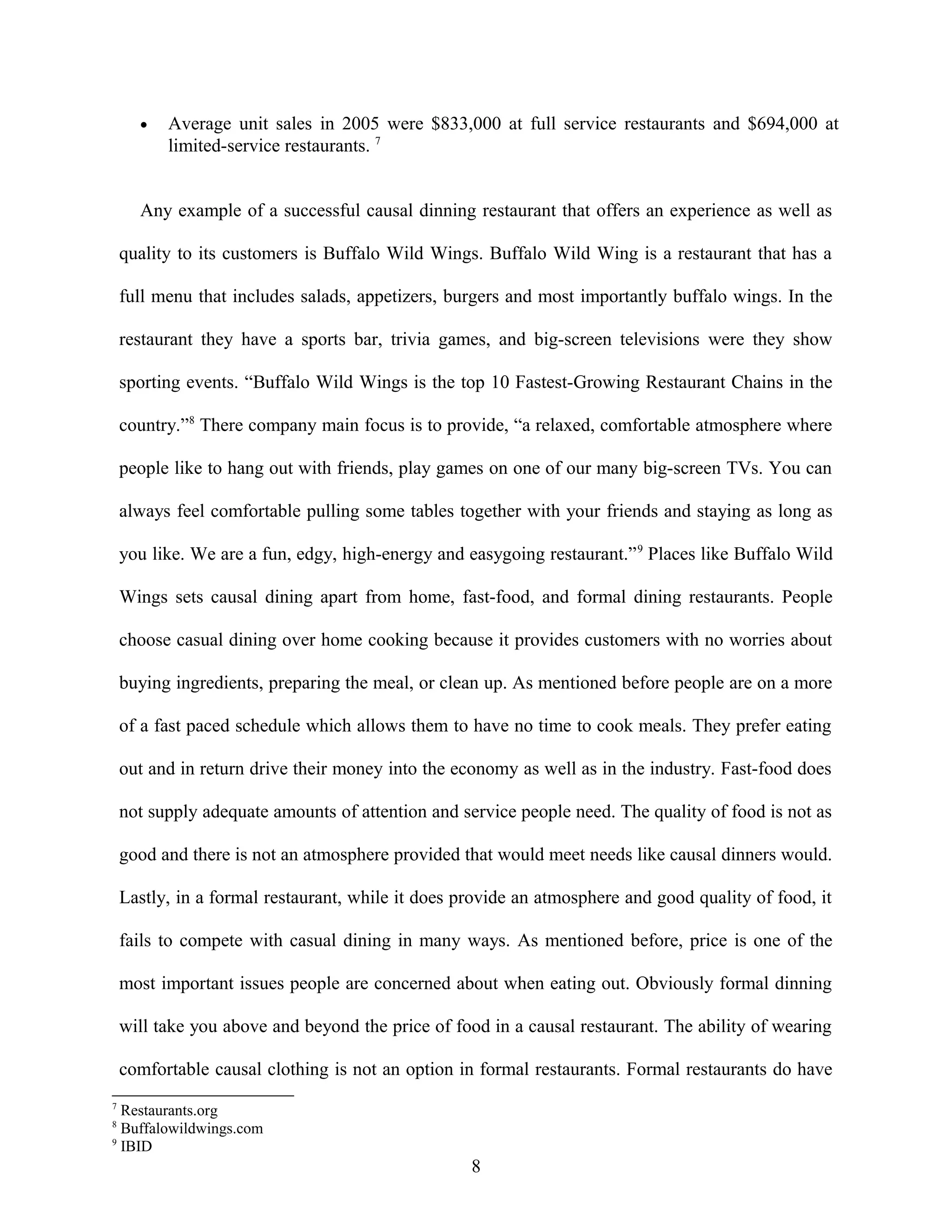 • Average unit sales in 2005 were $833,000 at full service restaurants and $694,000 at
limited-service restaurants. 7
Any example of a successful causal dinning restaurant that offers an experience as well as
quality to its customers is Buffalo Wild Wings. Buffalo Wild Wing is a restaurant that has a
full menu that includes salads, appetizers, burgers and most importantly buffalo wings. In the
restaurant they have a sports bar, trivia games, and big-screen televisions were they show
sporting events. “Buffalo Wild Wings is the top 10 Fastest-Growing Restaurant Chains in the
country.”8
There company main focus is to provide, “a relaxed, comfortable atmosphere where
people like to hang out with friends, play games on one of our many big-screen TVs. You can
always feel comfortable pulling some tables together with your friends and staying as long as
you like. We are a fun, edgy, high-energy and easygoing restaurant.”9
Places like Buffalo Wild
Wings sets causal dining apart from home, fast-food, and formal dining restaurants. People
choose casual dining over home cooking because it provides customers with no worries about
buying ingredients, preparing the meal, or clean up. As mentioned before people are on a more
of a fast paced schedule which allows them to have no time to cook meals. They prefer eating
out and in return drive their money into the economy as well as in the industry. Fast-food does
not supply adequate amounts of attention and service people need. The quality of food is not as
good and there is not an atmosphere provided that would meet needs like causal dinners would.
Lastly, in a formal restaurant, while it does provide an atmosphere and good quality of food, it
fails to compete with casual dining in many ways. As mentioned before, price is one of the
most important issues people are concerned about when eating out. Obviously formal dinning
will take you above and beyond the price of food in a causal restaurant. The ability of wearing
comfortable causal clothing is not an option in formal restaurants. Formal restaurants do have
7
Restaurants.org
8
Buffalowildwings.com
9
IBID
8
 
