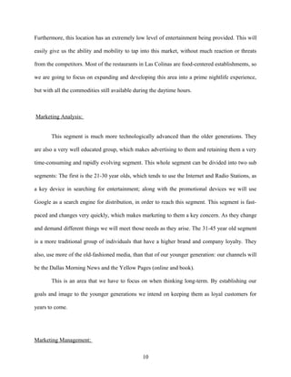 Furthermore, this location has an extremely low level of entertainment being provided. This will
easily give us the ability and mobility to tap into this market, without much reaction or threats
from the competitors. Most of the restaurants in Las Colinas are food-centered establishments, so
we are going to focus on expanding and developing this area into a prime nightlife experience,
but with all the commodities still available during the daytime hours.
Marketing Analysis:
This segment is much more technologically advanced than the older generations. They
are also a very well educated group, which makes advertising to them and retaining them a very
time-consuming and rapidly evolving segment. This whole segment can be divided into two sub
segments: The first is the 21-30 year olds, which tends to use the Internet and Radio Stations, as
a key device in searching for entertainment; along with the promotional devices we will use
Google as a search engine for distribution, in order to reach this segment. This segment is fast-
paced and changes very quickly, which makes marketing to them a key concern. As they change
and demand different things we will meet those needs as they arise. The 31-45 year old segment
is a more traditional group of individuals that have a higher brand and company loyalty. They
also, use more of the old-fashioned media, than that of our younger generation: our channels will
be the Dallas Morning News and the Yellow Pages (online and book).
This is an area that we have to focus on when thinking long-term. By establishing our
goals and image to the younger generations we intend on keeping them as loyal customers for
years to come.
Marketing Management:
10
 