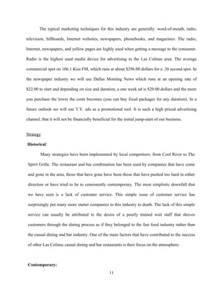 The typical marketing techniques for this industry are generally: word-of-mouth, radio,
television, billboards, Internet websites, newspapers, phonebooks, and magazines. The radio,
Internet, newspapers, and yellow pages are highly used when getting a message to the consumer.
Radio is the highest used media device for advertising in the Las Colinas area. The average
commercial spot on 106.1 Kiss FM, which runs at about $296.00 dollars for a .30 second spot. In
the newspaper industry we will use Dallas Morning News which runs at an opening rate of
$22.00 to start and depending on size and duration, a one week ad is $20.00 dollars and the more
you purchase the lower the costs becomes (you can buy fixed packages for any duration). In a
future outlook we will use T.V. ads as a promotional tool. It is such a high priced advertising
channel, that it will not be financially beneficial for the initial jump-start of our business.
Strategy
Historical:
Many strategies have been implemented by local competitors; from Cool River to The
Spirit Grille. The restaurant and bar combination has been used by companies that have come
and gone in the area, those that have gone have been those that have pushed too hard in either
direction or have tried to be to consistently contemporary. The most simplistic downfall that
we have seen is a lack of customer service. This simple issue of customer service has
surprisingly put many more starter companies in this industry to death. The lack of this simple
service can usually be attributed to the desire of a poorly trained wait staff that shoves
customers through the dining process as if they belonged to the fast food industry rather than
the casual dining and bar industry. One of the main factors that have contributed to the success
of other Las Colinas casual dining and bar restaurants is their focus on the atmosphere.
Contemporary:
11
 