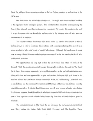 Canal Bar will provide an atmosphere unique to the Las Colinas residents as well as those in the
DFW Area.
Our weaknesses are minimal but can be fixed. The major weakness with The Canal Bar
is the experience factor among its openers. This will be the first major Bar opening among the
four of them although some have restaurant/bar experience. To counter this weakness, the goal
is to get investors with vast knowledge and expertise in the industry who will also serve as
mentors as well as investors.
The second weakness would be a weak brand name. As a brand new concept to the Las
Colinas area, it is vital to counteract this weakness with a strong marketing effort as well as a
strong product to help with “word of mouth” advertising. Although the brand name is weak
now, a strong effort within our marketing department as well as the bar opening itself will help
build on that weakness.
Our opportunities are very high within the Las Colinas area when you look at the
demand. With the growing amount of younger demographic residents, the need for The Canal
Bar is there. Our greatest opportunity is to establish ourselves as the market leader in this area.
Along with that, we have opportunities to gain market share during the high peak times in the
area that include the EDS Byron Nelson Tournament Week, the Fourth of July Celebration held
in Las Colinas, and the numerous Conventions and Meetings held around Las Colinas. Also by
establishing ourselves first in the Las Colinas area, we will have become a leader when further
development happens. Las Colinas Live is scheduled to open in 2010 and the opportunity to be a
part of that experience while already being known by that time will only help us grow in
notoriety.
The immediate threats to The Canal Bar are obviously the bar/restaurants in the local
area. They include the Italian Café, Spirit Grill, Firewater, and The Republic. These
14
 