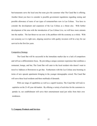 bar/restaurants serve the local area but none give the customer what The Canal Bar is offering.
Another threat you have to consider is possible government regulations regarding zoning and
possible allowance of more of our types of restaurant/bars now in Las Colinas. You have to
consider the development and expansion of the Las Colinas as a threat also. With further
development of the area with the introduction of Las Colinas Live, we will have more entrants
into the market. The last threat we see now is the problem with the economy as a whole. With
our economy as it is right now, aligning ourselves with quality investors will be a key for our
survival in the first few years.
Competitive Strategy
The Canal Bar will be successful in the immediate market due to a lack of competitors
and will use a differentiation focus. By providing a unique customer experience that combines a
restaurant, lounge, and bar; The Canal Bar will cater to the local resident who doesn’t want to
travel to Addison or Downtown to get that. Furthermore with the Las Colinas area booming in
terms of new upscale apartments bringing in the younger demographic crowd; The Canal Bar
will serve these local residents and there multitude of demands.
With our range of capabilities as well as a superb location, The Canal Bar will look to
capitalize on the 21-45 year old market. By offering a variety of activities for the customers to
partake in, our establishment will serve their entertainment need just miles from their own
residences.
V. Company Products and Services
15
 