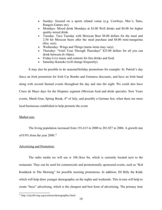• Sunday- focused on a sports related venue (e.g. Cowboys, Mav’s, Stars,
Rangers Games etc).
• Mondays- Mixed drink Mondays at $3.00 Well drinks and $6.00 for higher
quality mixed drink.
• Tuesday- Taco Tuesday with Mexican Beer $8.00 dollars for the meal and
2.50 for Mexican beers after the meal purchase and $4.00 mini-margaritas
(8oz, size).
• Wednesday- Wings and Things (menu items may vary).
• Thursday- “Until Your Through Thursdays” $25.00 dollars for all you can
drink between (6-10pm).
• Friday-Live music and contests for free drinks and food.
• Saturday-Karaoke (will change frequently).
It may also be possible to do seasonal/holiday promotions for example: St. Patrick’s day
(have an Irish promotion for Irish Car Bombs and Guinness discounts, and have an Irish band
along with several themed events throughout the day and into the night. We could also have
Cinco de Mayo days for the Hispanic segment (Mexican food and drink specials). New Years
events, Mardi Gras, Spring Break, 4th
of July, and possibly a German fest, when there are more
local businesses established to help promote the event.
Market size:
The Irving population increased from 191,615 in 2000 to 201,927 in 2006. A growth rate
of 0.9% from the year 2000.12
Advertising and Promotion:
The radio media we will use is 106.1kiss fm, which is currently located next to the
restaurant. They can be used for commercials and promotionally sponsored events, such as “Kid
Kraddock in The Morning” for possible morning promotions. In addition, DJ Billy the Kidd,
which will help draw younger demographic on the nights and weekends. This in turn will help to
create “buzz” advertising, which is the cheapest and best form of advertising. The primary time
12
http://cityofirving.org/common/demographics.html
18
 