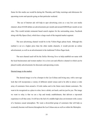 frame for this media use would be during the Thursday and Friday mornings and afternoons for
upcoming events and specials going on that particular weekend.
The use of Internet ads will help to spur advertising costs as a very low cost media
channel, about $10.00 dollars an advertisements per month and around $200.00 per month on ten
sites. This would include restaurant based search engines for the surrounding areas, Facebook
along with My-Space (free), which have a large reach of the targeted market segment.
The next advertising channel would be in the Yellow-Pages phone book. Although this
method is set at a higher price than the other media channels, it would provide an online
advertisement, as well as an advertisement in the traditional Yellow-Pages book.
The next channel used will be the Dallas Morning News to help establish our name with
the local businessmen and women market. It is a low-cost and effective channel in which can be
placed weekly advertisements for discounts and upcoming events.
Desired image in the market:
The desired image is to be a hotspot in the Las Colinas and Irving area, with a new-age
look that will incorporates a variety of different styled venues and to be able to attract a wide
array of customers from around a 10 mile radius and in the future more distant customers. We
want to be recognized as a place to relax, have a drink, eat lunch, and too just be you. The image
we want to relay is that we are a hip and trendy establishment, that delivers a top-notch
experience to all that come. It will have the feel of a middle-high-class environment with a sense
of a business casual atmosphere. We want a diversified group of customers that will help us
eventually become well known throughout the Las Colinas area as well as within the Metroplex.
19
 