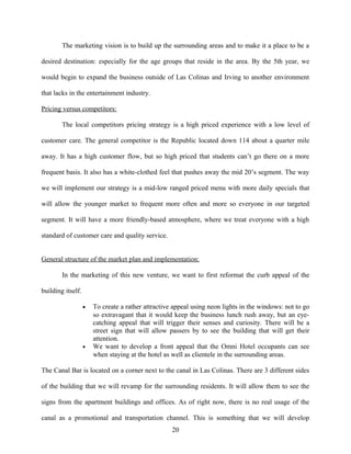 The marketing vision is to build up the surrounding areas and to make it a place to be a
desired destination: especially for the age groups that reside in the area. By the 5th year, we
would begin to expand the business outside of Las Colinas and Irving to another environment
that lacks in the entertainment industry.
Pricing versus competitors:
The local competitors pricing strategy is a high priced experience with a low level of
customer care. The general competitor is the Republic located down 114 about a quarter mile
away. It has a high customer flow, but so high priced that students can’t go there on a more
frequent basis. It also has a white-clothed feel that pushes away the mid 20’s segment. The way
we will implement our strategy is a mid-low ranged priced menu with more daily specials that
will allow the younger market to frequent more often and more so everyone in our targeted
segment. It will have a more friendly-based atmosphere, where we treat everyone with a high
standard of customer care and quality service.
General structure of the market plan and implementation:
In the marketing of this new venture, we want to first reformat the curb appeal of the
building itself.
• To create a rather attractive appeal using neon lights in the windows: not to go
so extravagant that it would keep the business lunch rush away, but an eye-
catching appeal that will trigger their senses and curiosity. There will be a
street sign that will allow passers by to see the building that will get their
attention.
• We want to develop a front appeal that the Omni Hotel occupants can see
when staying at the hotel as well as clientele in the surrounding areas.
The Canal Bar is located on a corner next to the canal in Las Colinas. There are 3 different sides
of the building that we will revamp for the surrounding residents. It will allow them to see the
signs from the apartment buildings and offices. As of right now, there is no real usage of the
canal as a promotional and transportation channel. This is something that we will develop
20
 