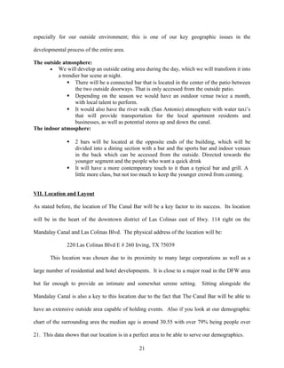 especially for our outside environment; this is one of our key geographic issues in the
developmental process of the entire area.
The outside atmosphere:
• We will develop an outside eating area during the day, which we will transform it into
a trendier bar scene at night.
 There will be a connected bar that is located in the center of the patio between
the two outside doorways. That is only accessed from the outside patio.
 Depending on the season we would have an outdoor venue twice a month,
with local talent to perform.
 It would also have the river walk (San Antonio) atmosphere with water taxi’s
that will provide transportation for the local apartment residents and
businesses, as well as potential stores up and down the canal.
The indoor atmosphere:
 2 bars will be located at the opposite ends of the building, which will be
divided into a dining section with a bar and the sports bar and indoor venues
in the back which can be accessed from the outside. Directed towards the
younger segment and the people who want a quick drink
 It will have a more contemporary touch to it than a typical bar and grill. A
little more class, but not too much to keep the younger crowd from coming.
VII. Location and Layout
As stated before, the location of The Canal Bar will be a key factor to its success. Its location
will be in the heart of the downtown district of Las Colinas east of Hwy. 114 right on the
Mandalay Canal and Las Colinas Blvd. The physical address of the location will be:
220 Las Colinas Blvd E # 260 Irving, TX 75039
This location was chosen due to its proximity to many large corporations as well as a
large number of residential and hotel developments. It is close to a major road in the DFW area
but far enough to provide an intimate and somewhat serene setting. Sitting alongside the
Mandalay Canal is also a key to this location due to the fact that The Canal Bar will be able to
have an extensive outside area capable of holding events. Also if you look at our demographic
chart of the surrounding area the median age is around 30.55 with over 79% being people over
21. This data shows that our location is in a perfect area to be able to serve our demographics.
21
 
