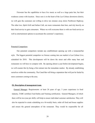 Firewater has the capabilities to have live music as well as a large patio bar, but their
weakness comes with location. Since ours is in the heart of the Las Colinas downtown district,
we will gain the customers not willing to drive ten minutes away down Northwest Highway.
The other two, Spirit Grill and Italian Café, are more restaurants then bars, and rely heavily on
their food service to gain consumers. Where we will overcome them is with our food service as
well as entertainment options to accentuate the customer’s experience.
Potential Competitors
Our potential competitors include any establishment opening up with a restaurant/bar
style. The biggest potential competitor we foresee coming into our market is Las Colinas Live,
scheduled for 2010. This development will be down the street and offer many bars and
restaurants we will have to compete with. By opening almost a year before development begins,
we will counter this by being a first entrant into the immediate market. By already establishing
ourselves within the community, The Canal Bar will bring a reputation that will just be fueled by
more customers coming to the area.
IX. Description of management team:
General Manager: Requirements: at least 24 years of age, 3 years experience in food
industry, TABC certified, Food Safety and Training certification. General Managers, of which
there will be two (one per shift), will help to ensure individual customer satisfaction. They will
also be expected to create scheduling on a bi-weekly basis, order all food and house supplies
and ensure the general atmosphere of the restaurant. They would be responsible for all
24
 
