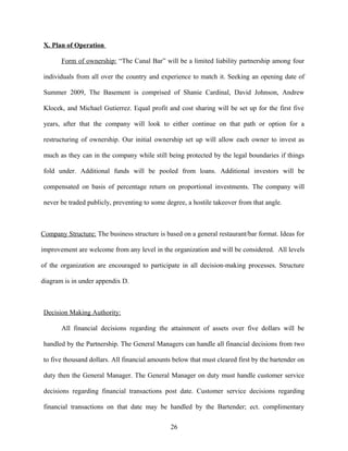 X. Plan of Operation
Form of ownership: “The Canal Bar” will be a limited liability partnership among four
individuals from all over the country and experience to match it. Seeking an opening date of
Summer 2009, The Basement is comprised of Shanie Cardinal, David Johnson, Andrew
Klocek, and Michael Gutierrez. Equal profit and cost sharing will be set up for the first five
years, after that the company will look to either continue on that path or option for a
restructuring of ownership. Our initial ownership set up will allow each owner to invest as
much as they can in the company while still being protected by the legal boundaries if things
fold under. Additional funds will be pooled from loans. Additional investors will be
compensated on basis of percentage return on proportional investments. The company will
never be traded publicly, preventing to some degree, a hostile takeover from that angle.
Company Structure: The business structure is based on a general restaurant/bar format. Ideas for
improvement are welcome from any level in the organization and will be considered. All levels
of the organization are encouraged to participate in all decision-making processes. Structure
diagram is in under appendix D.
Decision Making Authority:
All financial decisions regarding the attainment of assets over five dollars will be
handled by the Partnership. The General Managers can handle all financial decisions from two
to five thousand dollars. All financial amounts below that must cleared first by the bartender on
duty then the General Manager. The General Manager on duty must handle customer service
decisions regarding financial transactions post date. Customer service decisions regarding
financial transactions on that date may be handled by the Bartender; ect. complimentary
26
 