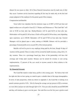dinners for one reason or other. All of these financial transactions must be made note of after
they occur. Customer service decisions regarding all else may be made only on the best and
proper judgment of the employee for the greater good of the company.
Compensation and Benefits:
Texas Labor Law stipulates that the minimum wage as of 2007 is $5.85 per hour and
tipped workers are to be paid at least $2.13. Waiters and Waitresses at “The Canal Bar” will
start at $3.00 an hour plus tips. Busboy/Runners will be paid $6.50 an hour plus tips.
Dishwashers will be paid $11.00 an hour. Chiefs will be paid $15.00 an hour, more depending
upon experience, up to $20.00. Bartenders will be paid $7.00 an hour plus tips. General
Managers will be placed upon a salary starting at $40,000. Partners will be provided a
percentage of annual profits not to exceed 20% of the total per partner.
Benefits will not be given to any employee being paid by the hour, though 10 days of
vacation will be granted. Those on salary will be covered by health insurance, along with a 14-
day vacation. Those on a percentage based pay, those of the partnership, will have full
coverage and 14-day paid vacation. Bonuses can be earned for revenue or cost saving
implementation, 15 percent of the cost saved or revenue earned in direct relation to the
implementation.
XI. Financial Forecasts
The Canal Bar stands to make heavy profits in the coming years. We believe that with
the right mix that we have going, we stand to gain a valuable share of the target demographics.
In terms of sales projections, which are shown in Appendix C, the Canal Bar is looking at an
annual customer growth of 10%. Also by basing the average cost per person to $20 a customer,
we were able to project our sales through April 1214. First year sales should be around $864,000
and they will continue to grow over the years. Our cash flow over the first year is positive each
27
 