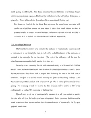 month gaining about $10,295. Also if you look at our Income Statement over the next 5 years
with the same estimated expenses, The Canal Bar will almost hit the half million-dollar range in
net profits. To see all these broke down please flip to appendices C-F at the end.
The Breakeven Analysis for the Canal Bar represents the annual costs associated with
running the Canal Bar, against the total sales. It shows how much money we need to
generate in order to create a lucrative business. Furthermore, the time, which it will take, is
calculated at 10.39 months. For a full break down look into Appendix G.
XII. Investment Proposal
The Canal Bar’s creators have estimated the total cost of purchasing the location as well
as renovating it to our liking to be right at $1,411,996. A full breakdown of the renovation is
included in the appendix for our investors. The rest of the difference will be used for
miscellaneous costs associated with opening if we have any.
Currently we are estimating that the total amount of money to be invested is 1.5 million
dollars. The Canal Bar is looking for three investors to donate approximately 500,000 a piece.
By our projections, they should look to be paid back in full by the start of the sixth year of
operations. The plan is to take net income annually and split it evenly among all three. After
they have been paid back in full, each investor will get 10% of all net profits annually while
gaining 15% ownership overall. So in total the three investors will be entitled to 30% of net
profit annually as well as 45% ownership of the Canal Bar.
The only way to exit out of investment after signature is to sell your contract to another
investor who will bear the burden you have relinquished. But a consensus decision must be
made between the four partners and the three investors in terms of buyouts after the five year
payback plan is done.
28
 