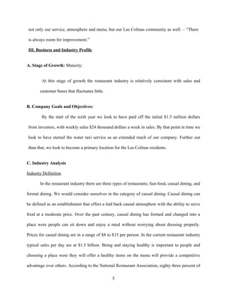 not only our service, atmosphere and menu, but our Las Colinas community as well. – “There
is always room for improvement.”
III. Business and Industry Profile
A. Stage of Growth: Maturity:
At this stage of growth the restaurant industry is relatively consistent with sales and
customer bases that fluctuates little.
B. Company Goals and Objectives:
By the start of the sixth year we look to have paid off the initial $1.5 million dollars
from investors, with weekly sales $24 thousand dollars a week in sales. By that point in time we
look to have started the water taxi service as an extended reach of our company. Further out
than that, we look to become a primary location for the Las Colinas residents.
C. Industry Analysis
Industry Definition
In the restaurant industry there are three types of restaurants; fast-food, casual dining, and
formal dining. We would consider ourselves in the category of causal dining. Causal dining can
be defined as an establishment that offers a laid back causal atmosphere with the ability to serve
food at a moderate price. Over the past century, causal dining has formed and changed into a
place were people can sit down and enjoy a meal without worrying about dressing properly.
Prices for casual dining are in a range of $8 to $15 per person. In the current restaurant industry
typical sales per day are at $1.5 billion. Being and staying healthy is important to people and
choosing a place were they will offer a healthy items on the menu will provide a competitive
advantage over others. According to the National Restaurant Association, eighty three percent of
5
 