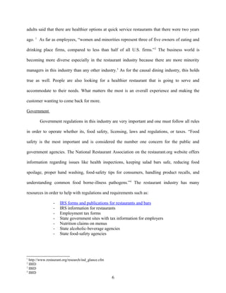 adults said that there are healthier options at quick service restaurants that there were two years
ago. 1
As far as employees, “women and minorities represent three of five owners of eating and
drinking place firms, compared to less than half of all U.S. firms.”2
The business world is
becoming more diverse especially in the restaurant industry because there are more minority
managers in this industry than any other industry.3
As for the causal dining industry, this holds
true as well. People are also looking for a healthier restaurant that is going to serve and
accommodate to their needs. What matters the most is an overall experience and making the
customer wanting to come back for more.
Government
Government regulations in this industry are very important and one must follow all rules
in order to operate whether its, food safety, licensing, laws and regulations, or taxes. “Food
safety is the most important and is considered the number one concern for the public and
government agencies. The National Restaurant Association on the restaurant.org website offers
information regarding issues like health inspections, keeping salad bars safe, reducing food
spoilage, proper hand washing, food-safety tips for consumers, handling product recalls, and
understanding common food borne-illness pathogens.”4
The restaurant industry has many
resources in order to help with regulations and requirements such as:
- IRS forms and publications for restaurants and bars
- IRS information for restaurants
- Employment tax forms
- State government sites with tax information for employers
- Nutrition claims on menus
- State alcoholic-beverage agencies
- State food-safety agencies
1
http://www.restaurant.org/research/ind_glance.cfm
2
IBID
3
IBID
4
IBID
6
 