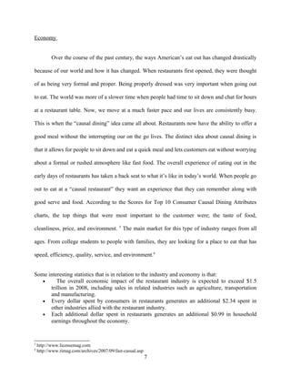 Economy
Over the course of the past century, the ways American’s eat out has changed drastically
because of our world and how it has changed. When restaurants first opened, they were thought
of as being very formal and proper. Being properly dressed was very important when going out
to eat. The world was more of a slower time when people had time to sit down and chat for hours
at a restaurant table. Now, we move at a much faster pace and our lives are consistently busy.
This is when the “causal dining” idea came all about. Restaurants now have the ability to offer a
good meal without the interrupting our on the go lives. The distinct idea about causal dining is
that it allows for people to sit down and eat a quick meal and lets customers eat without worrying
about a formal or rushed atmosphere like fast food. The overall experience of eating out in the
early days of restaurants has taken a back seat to what it’s like in today’s world. When people go
out to eat at a “causal restaurant” they want an experience that they can remember along with
good serve and food. According to the Scores for Top 10 Consumer Causal Dining Attributes
charts, the top things that were most important to the customer were; the taste of food,
cleanliness, price, and environment. 5
The main market for this type of industry ranges from all
ages. From college students to people with families, they are looking for a place to eat that has
speed, efficiency, quality, service, and environment.6
Some interesting statistics that is in relation to the industry and economy is that:
• The overall economic impact of the restaurant industry is expected to exceed $1.5
trillion in 2008, including sales in related industries such as agriculture, transportation
and manufacturing.
• Every dollar spent by consumers in restaurants generates an additional $2.34 spent in
other industries allied with the restaurant industry.
• Each additional dollar spent in restaurants generates an additional $0.99 in household
earnings throughout the economy.
5
http://www.licensemag.com
6
http://www.rimag.com/archives/2007/09/fast-casual.asp
7
 