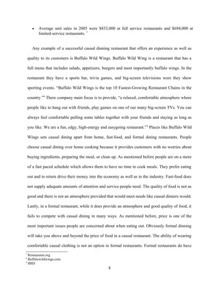 • Average unit sales in 2005 were $833,000 at full service restaurants and $694,000 at
limited-service restaurants. 7
Any example of a successful causal dinning restaurant that offers an experience as well as
quality to its customers is Buffalo Wild Wings. Buffalo Wild Wing is a restaurant that has a
full menu that includes salads, appetizers, burgers and most importantly buffalo wings. In the
restaurant they have a sports bar, trivia games, and big-screen televisions were they show
sporting events. “Buffalo Wild Wings is the top 10 Fastest-Growing Restaurant Chains in the
country.”8
There company main focus is to provide, “a relaxed, comfortable atmosphere where
people like to hang out with friends, play games on one of our many big-screen TVs. You can
always feel comfortable pulling some tables together with your friends and staying as long as
you like. We are a fun, edgy, high-energy and easygoing restaurant.”9
Places like Buffalo Wild
Wings sets causal dining apart from home, fast-food, and formal dining restaurants. People
choose casual dining over home cooking because it provides customers with no worries about
buying ingredients, preparing the meal, or clean up. As mentioned before people are on a more
of a fast paced schedule which allows them to have no time to cook meals. They prefer eating
out and in return drive their money into the economy as well as in the industry. Fast-food does
not supply adequate amounts of attention and service people need. The quality of food is not as
good and there is not an atmosphere provided that would meet needs like causal dinners would.
Lastly, in a formal restaurant, while it does provide an atmosphere and good quality of food, it
fails to compete with casual dining in many ways. As mentioned before, price is one of the
most important issues people are concerned about when eating out. Obviously formal dinning
will take you above and beyond the price of food in a causal restaurant. The ability of wearing
comfortable causal clothing is not an option in formal restaurants. Formal restaurants do have
7
Restaurants.org
8
Buffalowildwings.com
9
IBID
8
 